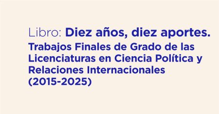 Libro Diez años, diez aportes Trabajos Finales de Grado de las Licenciaturas en Ciencia Política y Relaciones Internacionales (2015-2025)
